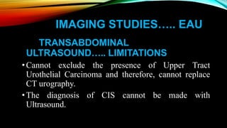 IMAGING STUDIES….. EAU
TRANSABDOMINAL
ULTRASOUND….. LIMITATIONS
•Cannot exclude the presence of Upper Tract
Urothelial Carcinoma and therefore, cannot replace
CT urography.
•The diagnosis of CIS cannot be made with
Ultrasound.
 
