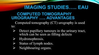 IMAGING STUDIES….. EAU
COMPUTED TOMOGRAPHY
UROGRAPHY ….. ADVANTAGES
Computed tomography (CT) urography is used
to:
 Detect papillary tumours in the urinary tract,
which can be seen as filling defects
 Hydronephrosis.
 Status of lymph nodes.
 Neighbouring organs.
 