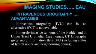 IMAGING STUDIES….. EAU
INTRAVENOUS UROGRAPHY …..
ADVANTAGES
Intravenous urography (IVU) can be an
alternative if CT is not available.
In muscle-invasive tumours of the bladder and in
Upper Tract Urothelial Carcinomas, CT Urography
gives more information than IVU (including status
of lymph nodes and neighbouring organs).
 