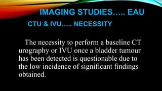 IMAGING STUDIES….. EAU
CTU & IVU….. NECESSITY
The necessity to perform a baseline CT
urography or IVU once a bladder tumour
has been detected is questionable due to
the low incidence of significant findings
obtained.
 