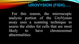 UROVYSION (FISH)…..
For this reason, the microscopic
analysis portion of the UroVysion
assay uses a scanning technique to
assess the slides for cells that are most
likely to have chromosomal
abnormalities.
 