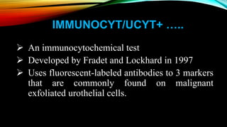 IMMUNOCYT/UCYT+ …..
 An immunocytochemical test
 Developed by Fradet and Lockhard in 1997
 Uses fluorescent-labeled antibodies to 3 markers
that are commonly found on malignant
exfoliated urothelial cells.
 