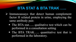 BTA STAT & BTA TRAK …..
 Immunoassays that detect human complement
factor H related protein in urine, employing the
same antibody pair.
 The BTA stat….. qualitative test which can be
performed in a consultation setting
 The BTA TRAK….. quantitative test that is
performed in the laboratory.
 