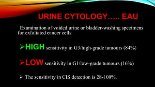 URINE CYTOLOGY….. EAU
Examination of voided urine or bladder-washing specimens
for exfoliated cancer cells.
HIGH sensitivity in G3/high-grade tumours (84%)
LOW sensitivity in G1/low-grade tumours (16%)
 The sensitivity in CIS detection is 28-100%.
 