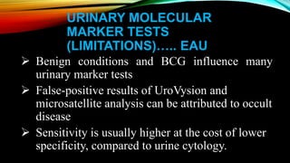 URINARY MOLECULAR
MARKER TESTS
(LIMITATIONS)….. EAU
 Benign conditions and BCG influence many
urinary marker tests
 False-positive results of UroVysion and
microsatellite analysis can be attributed to occult
disease
 Sensitivity is usually higher at the cost of lower
specificity, compared to urine cytology.
 