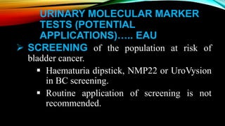 URINARY MOLECULAR MARKER
TESTS (POTENTIAL
APPLICATIONS)….. EAU
 SCREENING of the population at risk of
bladder cancer.
 Haematuria dipstick, NMP22 or UroVysion
in BC screening.
 Routine application of screening is not
recommended.
 