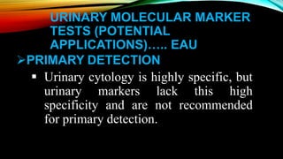 URINARY MOLECULAR MARKER
TESTS (POTENTIAL
APPLICATIONS)….. EAU
PRIMARY DETECTION
 Urinary cytology is highly specific, but
urinary markers lack this high
specificity and are not recommended
for primary detection.
 