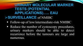 URINARY MOLECULAR MARKER
TESTS (POTENTIAL
APPLICATIONS)….. EAU
SURVEILLANCE of NMIBC
 Follow-up of low/intermediate-risk NMIBC
 Reduce the number of cystoscopy procedures,
urinary markers should be able to detect
recurrence before the tumours are large and
numerous.
 