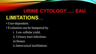 URINE CYTOLOGY….. EAU
LIMITATIONS…..
• User-dependent.
• Evaluation can be hampered by
i. Low cellular yield,
ii. Urinary tract infections
iii.Stones
iv.Intravesical instillations
 