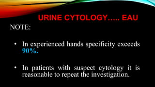 URINE CYTOLOGY….. EAU
NOTE:
• In experienced hands specificity exceeds
90%.
• In patients with suspect cytology it is
reasonable to repeat the investigation.
 