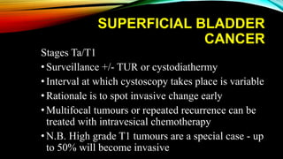 SUPERFICIAL BLADDER
CANCER
Stages Ta/T1
•Surveillance +/- TUR or cystodiathermy
•Interval at which cystoscopy takes place is variable
•Rationale is to spot invasive change early
•Multifocal tumours or repeated recurrence can be
treated with intravesical chemotherapy
•N.B. High grade T1 tumours are a special case - up
to 50% will become invasive
 