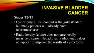 INVASIVE BLADDER
CANCER
Stages T2-T3
•Cystectomy + ileal conduit is the gold standard,
but many patients will already have
micrometastases
•Radiotherapy (alone) does not cure locally
invasive disease. Neoadjuvant radiotherapy does
not appear to improve the results of cystectomy
 