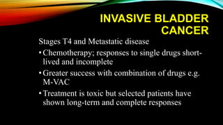 INVASIVE BLADDER
CANCER
Stages T4 and Metastatic disease
•Chemotherapy; responses to single drugs short-
lived and incomplete
•Greater success with combination of drugs e.g.
M-VAC
•Treatment is toxic but selected patients have
shown long-term and complete responses
 