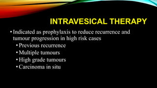 INTRAVESICAL THERAPY
•Indicated as prophylaxis to reduce recurrence and
tumour progression in high risk cases
• Previous recurrence
• Multiple tumours
• High grade tumours
• Carcinoma in situ
 
