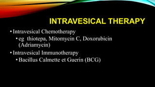 INTRAVESICAL THERAPY
•Intravesical Chemotherapy
• eg thiotepa, Mitomycin C, Doxorubicin
(Adriamycin)
•Intravesical Immunotherapy
• Bacillus Calmette et Guerin (BCG)
 