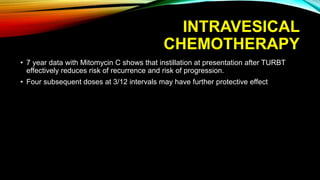 INTRAVESICAL
CHEMOTHERAPY
• 7 year data with Mitomycin C shows that instillation at presentation after TURBT
effectively reduces risk of recurrence and risk of progression.
• Four subsequent doses at 3/12 intervals may have further protective effect
 