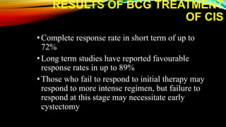 RESULTS OF BCG TREATMENT
OF CIS
•Complete response rate in short term of up to
72%
•Long term studies have reported favourable
response rates in up to 89%
•Those who fail to respond to initial therapy may
respond to more intense regimen, but failure to
respond at this stage may necessitate early
cystectomy
 