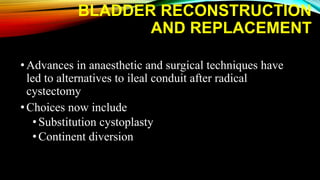 BLADDER RECONSTRUCTION
AND REPLACEMENT
•Advances in anaesthetic and surgical techniques have
led to alternatives to ileal conduit after radical
cystectomy
•Choices now include
• Substitution cystoplasty
• Continent diversion
 