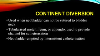 CONTINENT DIVERSION
•Used when neobladder can not be sutured to bladder
neck
•Tubularised ureter, ileum, or appendix used to provide
channel for catheterisation
•Neobladder emptied by intermittent catheterisation
 