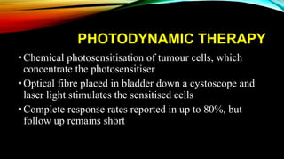 PHOTODYNAMIC THERAPY
•Chemical photosensitisation of tumour cells, which
concentrate the photosensitiser
•Optical fibre placed in bladder down a cystoscope and
laser light stimulates the sensitised cells
•Complete response rates reported in up to 80%, but
follow up remains short
 