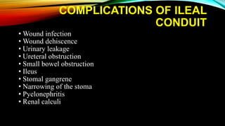 COMPLICATIONS OF ILEAL
CONDUIT
• Wound infection
• Wound dehiscence
• Urinary leakage
• Ureteral obstruction
• Small bowel obstruction
• Ileus
• Stomal gangrene
• Narrowing of the stoma
• Pyelonephritis
• Renal calculi
 