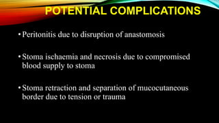 POTENTIAL COMPLICATIONS
•Peritonitis due to disruption of anastomosis
•Stoma ischaemia and necrosis due to compromised
blood supply to stoma
•Stoma retraction and separation of mucocutaneous
border due to tension or trauma
 