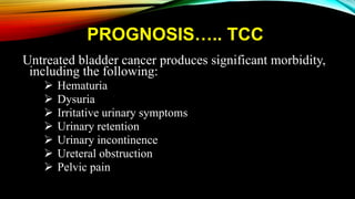 PROGNOSIS….. TCC
Untreated bladder cancer produces significant morbidity,
including the following:
 Hematuria
 Dysuria
 Irritative urinary symptoms
 Urinary retention
 Urinary incontinence
 Ureteral obstruction
 Pelvic pain
 