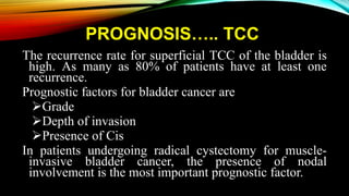 PROGNOSIS….. TCC
The recurrence rate for superficial TCC of the bladder is
high. As many as 80% of patients have at least one
recurrence.
Prognostic factors for bladder cancer are
Grade
Depth of invasion
Presence of Cis
In patients undergoing radical cystectomy for muscle-
invasive bladder cancer, the presence of nodal
involvement is the most important prognostic factor.
 