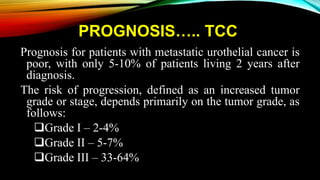 PROGNOSIS….. TCC
Prognosis for patients with metastatic urothelial cancer is
poor, with only 5-10% of patients living 2 years after
diagnosis.
The risk of progression, defined as an increased tumor
grade or stage, depends primarily on the tumor grade, as
follows:
Grade I – 2-4%
Grade II – 5-7%
Grade III – 33-64%
 