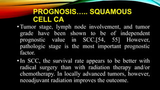 PROGNOSIS….. SQUAMOUS
CELL CA
•Tumor stage, lymph node involvement, and tumor
grade have been shown to be of independent
prognostic value in SCC.[54, 55] However,
pathologic stage is the most important prognostic
factor.
•In SCC, the survival rate appears to be better with
radical surgery than with radiation therapy and/or
chemotherapy. In locally advanced tumors, however,
neoadjuvant radiation improves the outcome.
 
