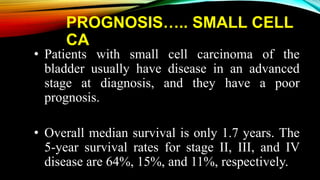 PROGNOSIS….. SMALL CELL
CA
• Patients with small cell carcinoma of the
bladder usually have disease in an advanced
stage at diagnosis, and they have a poor
prognosis.
• Overall median survival is only 1.7 years. The
5-year survival rates for stage II, III, and IV
disease are 64%, 15%, and 11%, respectively.
 