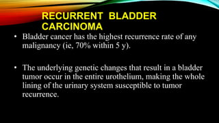 RECURRENT BLADDER
CARCINOMA
• Bladder cancer has the highest recurrence rate of any
malignancy (ie, 70% within 5 y).
• The underlying genetic changes that result in a bladder
tumor occur in the entire urothelium, making the whole
lining of the urinary system susceptible to tumor
recurrence.
 