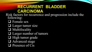 RECURRENT BLADDER
CARCINOMA
Risk factors for recurrence and progression include the
following:
 Female sex
 Larger tumor size
 Multifocality
 Larger number of tumors
 High tumor grade
 Advanced stage
 Presence of Cis
 