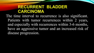 RECURRENT BLADDER
CARCINOMA
The time interval to recurrence is also significant.
Patients with tumor recurrences within 2 years,
and especially with recurrences within 3-6 months,
have an aggressive tumor and an increased risk of
disease progression.
 