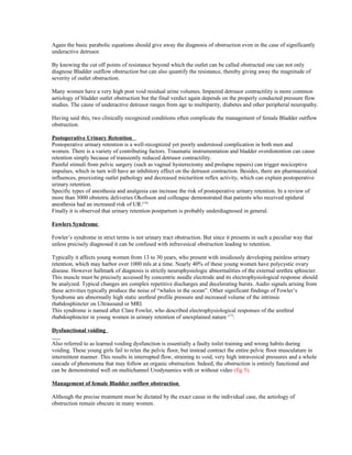 Again the basic parabolic equations should give away the diagnosis of obstruction even in the case of significantly 
underactive detrusor. 
By knowing the cut off points of resistance beyond which the outlet can be called obstructed one can not only 
diagnose Bladder outflow obstruction but can also quantify the resistance, thereby giving away the magnitude of 
severity of outlet obstruction. 
Many women have a very high post void residual urine volumes. Impaired detrusor contractility is more common 
aetiology of bladder outlet obstruction but the final verdict again depends on the properly conducted pressure flow 
studies. The cause of underactive detrusor ranges from age to multiparity, diabetes and other peripheral neuropathy. 
Having said this, two clinically recognized conditions often complicate the management of female Bladder outflow 
obstruction. 
Postoperative Urinary Retention 
Postoperative urinary retention is a well-recognized yet poorly understood complication in both men and 
women. There is a variety of contributing factors. Traumatic instrumentation and bladder overdistention can cause 
retention simply because of transiently reduced detrusor contractility. 
Painful stimuli from pelvic surgery (such as vaginal hysterectomy and prolapse repairs) can trigger nociceptive 
impulses, which in turn will have an inhibitory effect on the detrusor contraction. Besides, there are pharmaceutical 
influences, preexisting outlet pathology and decreased micturition reflex activity, which can explain postoperative 
urinary retention. 
Specific types of anesthesia and analgesia can increase the risk of postoperative urinary retention. In a review of 
more than 3000 obstetric deliveries Okofsson and colleague demonstrated that patients who received epidural 
anesthesia had an increased risk of UR.(14) 
Finally it is observed that urinary retention postpartum is probably underdiagnosed in general. 
Fowlers Syndrome 
Fowler’s syndrome in strict terms is not urinary tract obstruction. But since it presents in such a peculiar way that 
unless precisely diagnosed it can be confused with infravesical obstruction leading to retention. 
Typically it affects young women from 13 to 30 years, who present with insidiously developing painless urinary 
retention, which may harbor over 1000 mls at a time. Nearly 40% of these young women have polycystic ovary 
disease. However hallmark of diagnosis is strictly neurophysiologic abnormalities of the external urethra sphincter. 
This muscle must be precisely accessed by concentric needle electrode and its electrophysiological response should 
be analyzed. Typical changes are complex repetitive discharges and decelerating bursts. Audio signals arising from 
these activities typically produce the noise of “whales in the ocean”. Other significant findings of Fowler’s 
Syndrome are abnormally high static urethral profile pressure and increased volume of the intrinsic 
rhabdosphincter on Ultrasound or MRI. 
This syndrome is named after Clare Fowler, who described electrophysiological responses of the urethral 
rhabdosphincter in young women in urinary retention of unexplained nature (17). 
Dysfunctional voiding 
Also referred to as learned voiding dysfunction is essentially a faulty toilet training and wrong habits during 
voiding. These young girls fail to relax the pelvic floor, but instead contract the entire pelvic floor musculature in 
intermittent manner. This results in interrupted flow, straining to void, very high intravesical pressures and a whole 
cascade of phenomena that may follow an organic obstruction. Indeed, the obstruction is entirely functional and 
can be demonstrated well on multichannel Urodynamics with or without video (fig 5). 
Management of female Bladder outflow obstruction 
Although the precise treatment must be dictated by the exact cause in the individual case, the aetiology of 
obstruction remain obscure in many women. 
 