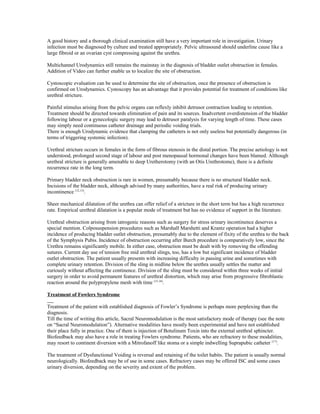 A good history and a thorough clinical examination still have a very important role in investigation. Urinary 
infection must be diagnosed by culture and treated appropriately. Pelvic ultrasound should underline cause like a 
large fibroid or an ovarian cyst compressing against the urethra. 
Multichannel Urodynamics still remains the mainstay in the diagnosis of bladder outlet obstruction in females. 
Addition of Video can further enable us to localize the site of obstruction. 
Cystoscopic evaluation can be used to determine the site of obstruction, once the presence of obstruction is 
confirmed on Urodynamics. Cystoscopy has an advantage that it provides potential for treatment of conditions like 
urethral stricture. 
Painful stimulus arising from the pelvic organs can reflexly inhibit detrusor contraction leading to retention. 
Treatment should be directed towards elimination of pain and its sources. Inadvertent overdistension of the bladder 
following labour or a gynecologic surgery may lead to detrusor paralysis for varying length of time. These cases 
may simply need continuous catheter drainage and periodic voiding trials. 
There is enough Urodynamic evidence that clamping the catheters is not only useless but potentially dangerous (in 
terms of triggering systemic infection). 
Urethral stricture occurs in females in the form of fibrous stenosis in the distal portion. The precise aetiology is not 
understood, prolonged second stage of labour and post menopausal hormonal changes have been blamed. Although 
urethral stricture is generally amenable to deep Uretherotomy (with an Otis Urethrotome), there is a definite 
recurrence rate in the long term. 
Primary bladder neck obstruction is rare in women, presumably because there is no structural bladder neck. 
Incisions of the bladder neck, although advised by many authorities, have a real risk of producing urinary 
incontinence (12,13). 
Sheer mechanical dilatation of the urethra can offer relief of a stricture in the short term but has a high recurrence 
rate. Empirical urethral dilatation is a popular mode of treatment but has no evidence of support in the literature. 
Urethral obstruction arising from iatrogenic reasons such as surgery for stress urinary incontinence deserves a 
special mention. Colposuspension procedures such as Marshall Marshetti and Krantz operation had a higher 
incidence of producing bladder outlet obstruction, presumably due to the element of fixity of the urethra to the back 
of the Symphysis Pubis. Incidence of obstruction occurring after Burch procedure is comparatively low, since the 
Urethra remains significantly mobile. In either case, obstruction must be dealt with by removing the offending 
sutures. Current day use of tension free mid urethral slings, too, has a low but significant incidence of bladder 
outlet obstruction. The patient usually presents with increasing difficulty in passing urine and sometimes with 
complete urinary retention. Division of the sling in midline below the urethra usually settles the matter and 
curiously without affecting the continence. Division of the sling must be considered within three weeks of initial 
surgery in order to avoid permanent features of urethral distortion, which may arise from progressive fibroblastic 
reaction around the polypropylene mesh with time (15,16). 
Treatment of Fowlers Syndrome 
Treatment of the patient with established diagnosis of Fowler’s Syndrome is perhaps more perplexing than the 
diagnosis. 
Till the time of writing this article, Sacral Neuromodulation is the most satisfactory mode of therapy (see the note 
on “Sacral Neuromodulation”). Alternative modalities have mostly been experimental and have not established 
their place fully in practice. One of them is injection of Botulinum Toxin into the external urethral sphincter. 
Biofeedback may also have a role in treating Fowlers syndrome. Patients, who are refractory to these modalities, 
may resort to continent diversion with a Mitrofanoff like stoma or a simple indwelling Suprapubic catheter (17). 
The treatment of Dysfunctional Voiding is reversal and retaining of the toilet habits. The patient is usually normal 
neurologically. Biofeedback may be of use in some cases. Refractory cases may be offered ISC and some cases 
urinary diversion, depending on the severity and extent of the problem. 
 