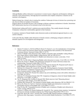 Conclusion 
Although Bladder outflow obstruction is uncommon in women it poses a diagnostic and therapeutic challenge to 
clinicians. Good clinical history, thorough physical examination and complete urodynamic evaluation are the 
mainstay in the diagnosis. 
Medical therapy has a limited value in treating this condition. Endoscopic division of stricture has a promising cure 
rate, but not without an incidence of recurrence. 
Surgical options are possible but pose a risk of damage to delicate continence mechanisms in females. Intermittent 
Self Catheterisation may have to be instituted at least in the short term. 
Dysfunctional voiding and Fowler’s syndrome pose special problems. They usually demand a thorough 
Urodynamic workup and a multimodality approach to their treatment. 
In summary, treatment of female bladder outlet obstruction needs an individualized approach based on a very 
careful evaluation. 
At the end of the day, bladder outlet obstruction in females remains a challenging urological condition and 
demands expertise in its investigations and management. 
References: 
1. Abrams P, Cardozo L, Fall M, Griffiths D, Rosier P, Ulmsten U, et al. the standardization of terminology 
of lower urinary tract function: Report from the standardization Sub-committee of the International 
Continence Society. Neurourol Urodyn 2002; 21:167-78. 
2. Abrams P. Bladder outlet obstruction index, bladder contractility index and bladder voiding efficiency: 
three simple indices to define bladder voiding function. BJU Int 1999; 84:14-5. 
3. Diokno AC, Hollander JB, Bennet CJ. Bladder neck obstruction in women: a real entity. J Urol 
1984;132:294-8. 
4. Nitti VW, Tu LM, Gitlin J. Diagnosing Bladder outlet obstruction in women. J Urol 1999; 161:1535-40. 
5. Blaivas JG, Groutz A. Bladder outlet obstruction nomogram for women with lower urinary tract 
symptomology, Neurourol Urodyn 2000; 19:553-64. 
6. Chassagne S, Bernier PA, Haab F, Roehrborn CG, Reisch JS, Zimmern PE. Proposed cutoff values to 
define Bladder outlet obstruction in women. Urology 1998; 51: 408-11. 
7. Defreitas GA, Zimmern PE, Lemack GE, Shariat SE. Refining diagnosis of anatomic female bladder 
outlet obstruction: Comparison of pressure flow study parameters in clinically obstructed women with 
those of normal controls. Urology 2004; 64:675-9. 
8. Lemack GE, Zimmer PE. Pressure flow analysis may aid in identifying women with outflow obstruction. J 
Urol 2000; 163:1823-8. 
9. Akikwala TV, Fleischman Normal, Nitti VW. Comparison of diagnostic criteria for female bladder outlet 
obstruction. J Urol 2006; 176:2093-7. 
10. Tan TL, Bergmann MA, Griffiths D, Resnick NM. Which stop test is best? Measuring detrusor 
contractility in older females. J Urol 2003;169:1023-7. 
11. Goldman HB, Zimmern PE. The treatment of female bladder outlet obstruction. BJU Int 2006;98:17-23. 
12. Blaivas JG, Flisser AJ, Tash JA. Treatment of primary bladder neck obstruction in women with 
transurethral resection of the bladder neck. J Urol 2004;171:1172-5. 
13. Peng CH, Kuo HC. Transurethral incision of bladder neck in treatment of bladder neck obstruction in 
women. Urology 2005;65:275-8. 
14. olofsson CI, Ekblom AO, Ekman-Ordeberg GE, Irestedt LE. Post –partum urinary retention: Acomparison 
between two metnods of epidural analgesia. Eur J Obstet Gynecol Reprod Biol 1997;71:31-4. 
15. Leng WW, Davies BJ, Tarin T, Sweeney DD. Chancellor MB. Delayed treatment of bladder outlet 
obstruction after sling surgery: Association with irreversible bladder dysfunction. J Urol 2004;172:1379- 
81. 
 