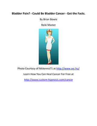 Bladder Pain? - Could Be Bladder Cancer - Get the Facts.
                     By Brian Bowie
                      Reiki Master




    Photo Courtesy of Mckenna71 at http://www.sxc.hu/
        Learn How You Can Heal Cancer For Free at
         http://www.custom-hypnosis.com/cancer
 