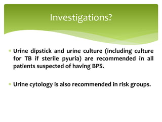  Urine dipstick and urine culture (including culture
for TB if sterile pyuria) are recommended in all
patients suspected of having BPS.
 Urine cytology is also recommended in risk groups.
Investigations?
 
