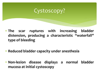  The scar ruptures with increasing bladder
distension, producing a characteristic “waterfall”
type of bleeding
 Reduced bladder capacity under anesthesia
 Non-lesion disease displays a normal bladder
mucosa at initial cystoscopy
Cystoscopy?
 