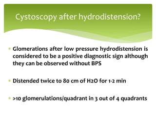  Glomerations after low pressure hydrodistension is
considered to be a positive diagnostic sign although
they can be observed without BPS
 Distended twice to 80 cm of H2O for 1-2 min
 >10 glomerulations/quadrant in 3 out of 4 quadrants
Cystoscopy after hydrodistension?
 