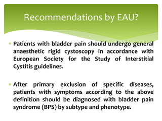  Patients with bladder pain should undergo general
anaesthetic rigid cystoscopy in accordance with
European Society for the Study of Interstitial
Cystitis guidelines.
 After primary exclusion of specific diseases,
patients with symptoms according to the above
definition should be diagnosed with bladder pain
syndrome (BPS) by subtype and phenotype.
Recommendations by EAU?
 