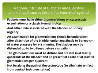  Patients must have either Glomerulations on cystoscopic
examination or a classic Hunner’s ulcer
 And either Pain associated with the bladder or urinary
urgency
 An examination for glomerulations should be undertaken
after distention of the bladder under anesthesia to 80–100 cm
of water pressure for 1–2 minutes. The bladder may be
distended up to two times before evaluation.
 The glomerulations must be diffuse and present in at least 3
quadrants of the bladder and be present at a rate of at least 10
glomerulations per quadrant
 Not be along the path of the cystoscope (to eliminate artifact
from contact instrumentation)
National Institute of Diabetes and Digestive
and Kidney Diseases Criteria for interstitial cystitis?
 