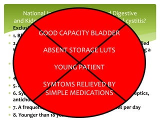  Exclusion of IC
 1. Bladder capacity of >350 cc on awake cystometry.
 2. Absence of an intense urge to void with the bladder filled
to 100 cc of gas or 150 cc of water during cystometry, using a
fill rate of 30–100 cc/min
 3. Phasic involuntary bladder contractions on cystometry
using the fill rate described above
 4. Duration of symptoms <9 months
 5. Absence of nocturia
 6. Symptoms relieved by antimicrobials, urinary antiseptics,
anticholinergics, or antispasmodics
 7. A frequency of urination less than eight times per day
 8. Younger than 18 years
National Institute of Diabetes and Digestive
and Kidney Diseases Criteria for interstitial cystitis?
GOOD CAPACITY BLADDER
ABSENT STORAGE LUTS
YOUNG PATIENT
SYMTOMS RELIEVED BY
SIMPLE MEDICATIONS
 