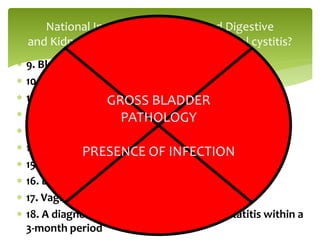  9. Bladder or ureteral calculi
 10. Active genital herpes
 11. Uterine, cervical, vaginal, or urethral cancer
 12. Urethral diverticulum
 13. Cyclophosphamide or any type of chemical cystitis
 14. Tuberculous cystitis
 15. Radiation cystitis
 16. Benign or malignant bladder tumors
 17. Vaginitis
 18. A diagnosis of bacterial cystitis or prostatitis within a
3-month period
National Institute of Diabetes and Digestive
and Kidney Diseases Criteria for interstitial cystitis?
GROSS BLADDER
PATHOLOGY
PRESENCE OF INFECTION
 