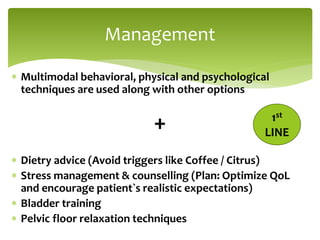  Multimodal behavioral, physical and psychological
techniques are used along with other options
+
 Dietry advice (Avoid triggers like Coffee / Citrus)
 Stress management & counselling (Plan: Optimize QoL
and encourage patient`s realistic expectations)
 Bladder training
 Pelvic floor relaxation techniques
Management
1st
LINE
 