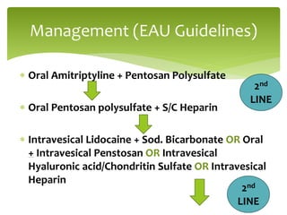  Oral Amitriptyline + Pentosan Polysulfate
 Oral Pentosan polysulfate + S/C Heparin
 Intravesical Lidocaine + Sod. Bicarbonate OR Oral
+ Intravesical Penstosan OR Intravesical
Hyaluronic acid/Chondritin Sulfate OR Intravesical
Heparin
Management (EAU Guidelines)
2nd
LINE
2nd
LINE
 