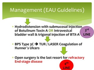  Hydrodistension with submucosal injection
of Botulinum Toxin A OR Intravesical
bladder wall & trigonal injection of BTX-A
 BPS Type 3C  TUR / LASER Coagulation of
Hunner`s Ulcers
 Open surgery is the last resort for refractory
End-stage disease
Management (EAU Guidelines)
3rd
LINE
4th
LINE
 