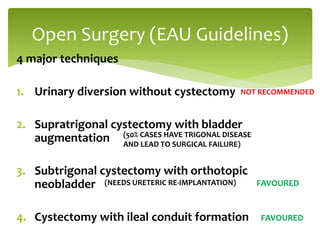 4 major techniques
1. Urinary diversion without cystectomy
2. Supratrigonal cystectomy with bladder
augmentation
3. Subtrigonal cystectomy with orthotopic
neobladder
4. Cystectomy with ileal conduit formation
Open Surgery (EAU Guidelines)
NOT RECOMMENDED
(50% CASES HAVE TRIGONAL DISEASE
AND LEAD TO SURGICAL FAILURE)
(NEEDS URETERIC RE-IMPLANTATION)
FAVOURED
FAVOURED
 