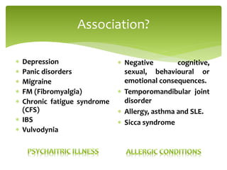 Association?
 Depression
 Panic disorders
 Migraine
 FM (Fibromyalgia)
 Chronic fatigue syndrome
(CFS)
 IBS
 Vulvodynia
 Negative cognitive,
sexual, behavioural or
emotional consequences.
 Temporomandibular joint
disorder
 Allergy, asthma and SLE.
 Sicca syndrome
 